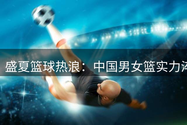 盛夏篮球热浪：中国男女篮实力淬炼重塑未来